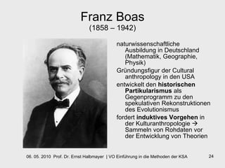 Franz Boas (1858 – 1942) naturwissenschaftliche Ausbildung in Deutschland (Mathematik, Geographie, Physik) Gründungsfigur der Cultural anthropology in den USA entwickelt den  historischen Partikularismus  als Gegenprogramm zu den spekulativen Rekonstruktionen des Evolutionismus fordert  induktives Vorgehen  in der Kulturanthropologie    Sammeln von Rohdaten vor der Entwicklung von Theorien 