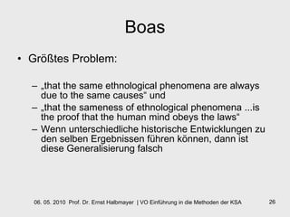 Boas Größtes Problem: „ that the same ethnological phenomena are always due to the same causes“ und  „ that the sameness of ethnological phenomena ...is the proof that the human mind obeys the laws“ Wenn unterschiedliche historische Entwicklungen zu den selben Ergebnissen führen können, dann ist diese Generalisierung falsch 