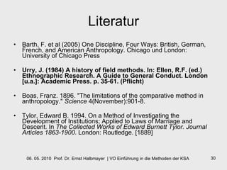 Literatur Barth, F. et al (2005) One Discipline, Four Ways: British, German, French, and American Anthropology. Chicago und London: University of Chicago Press Urry, J. (1984) A history of field methods. In: Ellen, R.F. (ed.) Ethnographic Research. A Guide to General Conduct. London [u.a.]: Academic Press. p. 35-61. (Pflicht) Boas, Franz. 1896. "The limitations of the comparative method in anthropology."  Science  4(November):901-8. Tylor, Edward B. 1994. On a Method of Investigating the Development of Institutions; Applied to Laws of Marriage and Descent. In  The Collected Works of Edward Burnett Tylor. Journal Articles 1863-1900 . London: Routledge. [1889] 