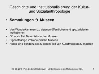 Geschichte und Institutionalisierung der Kultur- und Sozialanthropologie Sammlungen    Museen Von Wunderkammern zu eigenen öffentlichen und spezialisierten Institutionen Oft noch Teil Naturhistorischer Museen Eigenständige Völkerkundliche Museen Heute eine Tendenz sie zu einem Teil von Kunstmuseen zu machen 