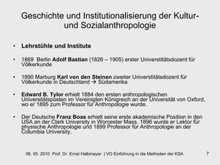Geschichte und Institutionalisierung der Kultur- und Sozialanthropologie Lehrstühle und Institute 1869  Berlin  Adolf Bastian  (1826 – 1905) erster Universtitätsdozent für Völkerkunde  1890 Marburg  Karl von den Steinen  zweiter Universtitätsdozent für Völkerkunde in Deutschland    Südamerika Edward B. Tylor  erhielt 1884 den ersten anthropologischen Universitätsposten im Vereinigten Königreich an der Universität von Oxford, wo er 1895 zum Professor für Anthropologie wurde.  Der Deutsche  Franz Boas  erhielt seine erste akademische Position in den USA an der Clark University in Worcester Mass. 1896 wurde er Lektor für physische Anthropologie und 1899 Professor für Anthropologie an der Columbia University.  