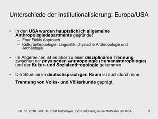 Unterschiede der Institutionalisierung: Europa/USA In den  USA wurden hauptsächlich allgemeine Anthropologiedepartments  gegründet Four Fields Approach  Kulturanthropologie, Linguistik, physische Anthropologie und Archäologie  Im Allgemeinen ist es aber zu einer  disziplinären Trennung  zwischen der  physischen Anthropologie (Humananthropologie)  und der  Kultur- und Sozialanthropologie  gekommen.  Die Situation im  deutschsprachigen Raum  ist auch durch eine  Trennung von Volks- und Völkerkunde  geprägt.   