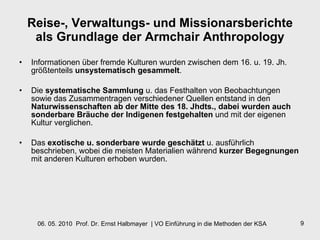 Reise-, Verwaltungs- und Missionarsberichte als Grundlage der Armchair Anthropology Informationen über fremde Kulturen wurden zwischen dem 16. u. 19. Jh. größtenteils  unsystematisch gesammelt .  Die  systematische Sammlung  u. das Festhalten von Beobachtungen sowie das Zusammentragen verschiedener Quellen entstand in den  Naturwissenschaften ab der Mitte des 18. Jhdts., dabei wurden auch sonderbare Bräuche der Indigenen festgehalten  und mit der eigenen Kultur verglichen.  Das  exotische u. sonderbare wurde geschätzt  u. ausführlich beschrieben, wobei die meisten Materialien während  kurzer Begegnungen  mit anderen Kulturen erhoben wurden. 