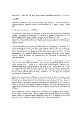 Rapporto per l’ASEA sui Test per il Miglioramento della Resistenza Atletica al VO2max

Luglio 2002

Il presente documento verrà usato dalla ASEA per visionare i risultati dei test sul
miglioramento della resistenza atletica al VO2max eseguiti su 17 atleti da giugno a luglio
2009.

Metodi Sperimentali per i test sul VO2max:

Diciassette (17) atleti sono stati sottoposti ad un test del VO2max dove la frequenza
cardiaca, l’aspirazione di ossigeno (VO2) l’espulsione di anidride carbonica (VCO2) e la
Soglia Ventilatoria (VT, spiegata qui sotto) sono stati misurati durante un test di
resistenza VO2max standard e professionale. Gli atleti sono stati selezionati in base alle loro
risposte ad un questionario firmato volto a valutare le loro condizioni fisiche ed il loro impegno
a seguire le regole.

Per poter partecipare, ogni atleta ha dichiarato di allenarsi solitamente in media più di 5
ore la settimana, di seguire una dieta sana durante il periodo del test e di essere
adeguatamente idratato prima di ogni test. Ogni atleta ha acconsentito a seguire le regole,
incluso il mantenimento delle proprie normali routine durante il periodo del test e di bere
regolarmente l’ASEA durante il periodo del test di 14 giorni; essi inoltre si sono astenuti
dal bere l’ASEA per almeno una settimana prima del test iniziale per determinare un
valore di riferimento.

Gli atleti si sono sottoposti al test iniziale la settimana del 15 giugno prima di bere
l’ASEA. Il test finale, dopo avere bevuto l’ASEA (4 once al giorno) per più di 14 giorni,
è stato condotto tra il 27 giugno ed il 9 luglio. Ogni atleta ha bevuto 8 once di ASEA
immediatamente dopo avere partecipato al test finale. I test VO2max sono stati eseguiti
su un sistema CardioCoach® da tecnici con più di 5 anni di esperienza nel somministrare
test VO2max con questo sistema. I risultati sono stati analizzati usando metodi statistici
standard per la determinazione della Soglia Ventilatoria (VT). Le spiegazioni dettagliate
sono fornite alla sezione Risultati.

Durante il test iniziale del VO2max, è stato registrato il livello di potenza erogata
dall’atleta (il livello di resistenza della bicicletta o la velocità e l’inclinazione del tapis
roulant). Queste informazioni sono state quindi utilizzate per ripetere gli stessi livelli di
potenza durante il test finale, rendendo quest’ultimo una ripetizione del test iniziale in
termini di erogazione della potenza. Laddove la resistenza dell’atleta lo consentiva, il test
è stato quindi continuato ad un livello superiore di potenza erogata fino al rilevamento del
VO2max.

Questo esperimento è volto a paragonare il rendimento di vari gruppi di atleti sottoposti
al test VO2max prima di bere l’ASEA al loro rendimento nello stesso test dopo avere
bevuto l’ASEA per più di 14 giorni, incluso poco prima del test. Almeno 15 atleti erano
necessari per avere una base statistica significativa in modo da misurare i trend
 