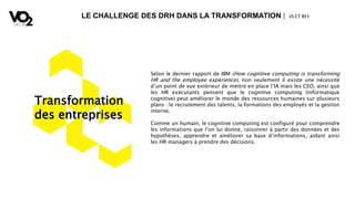 LE CHALLENGE DES DRH DANS LA TRANSFORMATION | IA ETRH
Transformation
des entreprises
Selon le dernier rapport de IBM (How cognitive computing is transforming
HR and the employee experience), non seulement il existe une nécessité
d’un point de vue extérieur de mettre en place l’IA mais les CEO, ainsi que
les HR exécutants pensent que le cognitive computing (informatique
cognitive) peut améliorer le monde des ressources humaines sur plusieurs
plans : le recrutement des talents, la formations des employés et la gestion
interne.
Comme un humain, le cognitive computing est configuré pour comprendre
les informations que l’on lui donne, raisonner à partir des données et des
hypothèses, apprendre et améliorer sa base d’informations, aidant ainsi
les HR managers à prendre des décisions.
 