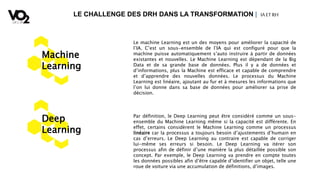 LE CHALLENGE DES DRH DANS LA TRANSFORMATION | IA ETRH
Machine
Learning
Le machine Learning est un des moyens pour améliorer la capacité de
l’IA. C’est un sous-ensemble de l’IA qui est configuré pour que la
machine puisse automatiquement s’auto instruire à partir de données
existantes et nouvelles. Le Machine Learning est dépendant de la Big
Data et de sa grande base de données. Plus il y a de données et
d’informations, plus la Machine est efficace et capable de comprendre
et d’apprendre des nouvelles données. Le processus du Machine
Learning est linéaire, ajoutant au fur et à mesures les informations que
l’on lui donne dans sa base de données pour améliorer sa prise de
décision.
Deep
Learning
Par définition, le Deep Learning peut être considéré comme un sous-
ensemble du Machine Learning même si la capacité est différente. En
effet, certains considèrent le Machine Learning comme un processus
linéaire car la processus a toujours besoin d’ajustements d’humain en
cas d’erreurs. Le Deep Learning au contraire est capable de corriger
lui-même ses erreurs si besoin. Le Deep Learning va itérer son
processus afin de définir d’une manière la plus détaillée possible son
concept. Par exemple, le Deep Learning va prendre en compte toutes
les données possibles afin d’être capable d’identifier un objet, telle une
roue de voiture via une accumulation de définitions, d’images.
 
