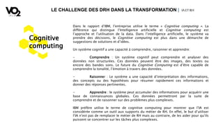 LE CHALLENGE DES DRH DANS LA TRANSFORMATION | IA ETRH
Cognitive
computing
Dans le rapport d’IBM, l’entreprise utilise le terme « Cognitive computing ». La
différence qui distingue l’Intelligence artificielle et Cognitive computing est
l’approche et l’utilisation de la data. Dans l’intelligence artificielle, le système va
prendre des décisions, le Cognitive computing est plus dans une démarche de
suggestions de solutions et d’idées.
Un système cognitif a une capacité à comprendre, raisonner et apprendre:
- Comprendre : Un système cognitif peut comprendre et analyser des
données non structurées. Ces données peuvent être des images, des textes ou
encore des bandes sons. Le future du Cognitive Computing est d’être capable de
comprendre la tonalité, l’émotion à travers des données.
- Raisonner : Le système a une capacité d’interprétation des informations,
des concepts ou des hypothèses pour résumer rapidement ces informations et
donner des réponses pertinentes.
- Apprendre : le système peut accumuler des informations pour acquérir une
base de connaissances globales. Ces données permettront par la suite de
comprendre et de raisonner sur des problèmes plus complexes.
IBM préfère utilise le terme de cognitive computing pour montrer que l’IA est
considérée comme un outil aux supports du métier de RH. En effet, le but d’utiliser
l’IA n’est pas de remplacer le métier de RH mais au contraire, de les aider pour qu’ils
puissent se concentrer sur les tâches plus complexes.
 