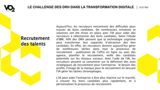 LE CHALLENGE DES DRH DANS LA TRANSFORMATION DIGITALE | IA ETRH
Aujourd’hui, les recruteurs rencontrent des difficultés pour
trouver de bons candidats. De nombreuses initiatives et
solutions ont été mises en place avec l’IA pour aider des
recruteurs à sélectionner des bons candidats. Selon l’étude
d’IBM, 40% des DRH pensent que la technologie cognitive
peut transformer leur capacités d’attraction des bon
candidats. En effet, les recruteurs doivent aujourd’hui gérer
de nombreuses tâches dans tout le processus de
recrutement : publication de l’offre en ligne ou avec des
agence, planifier le recrutement, veille des candidats
potentiels sur les réseaux sociaux. Avec l’aide de l’IA, les
recruteurs peuvent se concentrer sur la définition des axes
stratégiques de recrutement pour l’entreprise : le besoin des
profils, l’image de la marque pour le recrutement en laissant
l’IA gérer les tâches chronophages.
L’IA peut aider l’entreprise à être plus réactive sur le marché,
à trouver les bons candidats plus rapidement, et à
personnaliser le processus de recrutement
Recrutement
des talents
 
