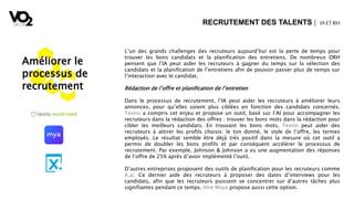 Améliorer le
processus de
recrutement
L’un des grands challenges des recruteurs aujourd’hui est la perte de temps pour
trouver les bons candidats et la planification des entretiens. De nombreux DRH
pensent que l’IA peut aider les recruteurs à gagner du temps sur la sélection des
candidats et la planification de l’entretiens afin de pouvoir passer plus de temps sur
l’interaction avec le candidat.
Rédaction de l’offre et planification de l’entretien
Dans le processus de recrutement, l’IA peut aider les recruteurs à améliorer leurs
annonces, pour qu’elles soient plus ciblées en fonction des candidats concernés.
Textio a compris cet enjeu et propose un outil, basé sur l’AI pour accompagner les
recruteurs dans la rédaction des offres : trouver les bons mots dans la rédaction pour
cibler les meilleurs candidats. En trouvant les bons mots, Textio peut aider des
recruteurs à attirer les profils choisis: le ton donné, le style de l’offre, les termes
employés. Le résultat semble être déjà très positif dans la mesure où cet outil a
permis de doubler les bons profils et par conséquent accélérer le processus de
recrutement. Par exemple, Johnson & Johnson a vu une augmentation des réponses
de l’offre de 25% après d’avoir implémenté l’outil.
D’autres entreprises proposent des outils de planification pour les recruteurs comme
X.ai. Ce dernier aide des recruteurs à proposer des dates d’interviews pour les
candidats, afin que les recruteurs puissent se concentrer sur d’autres tâches plus
signifiantes pendant ce temps. Hire Maya propose aussi cette option.
RECRUTEMENT DES TALENTS | IA ETRH
 