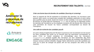 19
Créer une bonne base de données de candidats (Sourcing et screening)
Avec la capacité de l’IA de traitement et d’analyse des données, les recruteurs vont
pouvoir avoir accès à un panel plus complet des candidats potentiels et voire même
plus qualifiés pour le poste. Avant de trouver un bon candidat, il est aussi intéressant
de dresser un profil type de l’entreprise. Ansaro est un outil qui va regrouper toutes
les données de l’entreprise sur les employés existants afin de dresser des critères qui
vont permettre de trouver les futurs candidats correspondant au besoin de
l’entreprise.
Une veille de recherche des candidats passifs
Un autre champ d’application de l’IA dans le processus de recrutement est de trouver
les bons candidats peu actifs sur le marché mais qui pourraient correspondre au
poste. C’est un travail complexe et chronophage pour les recruteurs.
Engagetalent.com propose d’aider des recruteurs sur leur recherches des bons
candidats, en scannant des différentes bases de données de candidats (des différents
réseaux sociaux comme LinkedIn). Engage Talent sélectionne aussi des candidats qui
sont sur le point de changer de postes afin de leur proposer des offres au bon
moment.
RECRUTEMENT DES TALENTS | IA ETRH
Améliorer le
processus de
recrutement
 