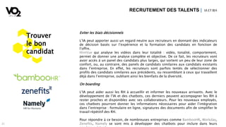 21
Eviter les biais décisionnels
L’IA peut apporter aussi un regard neutre aux recruteurs en donnant des indicateurs
de décision basés sur l’expérience et la formation des candidats en fonction de
l’offre.
HireVue qui analyse les vidéos dans leur totalité : vidéo, tonalité, comportement,
permet de donner une analyse complète et objective. De ce fait, les recruteurs vont
avoir accès à un panel des candidats plus larges, qui sortent un peu de leur zone de
confort, ou, au contraire, des panels de candidats similaires aux candidats existants
dans l’entreprise. En effet, les recruteurs sont parfois tentés de sélectionner des
profils des candidats similaires aux précédents, ou ressemblant à ceux qui travaillent
déjà dans l’entreprise, oubliant ainsi les bienfaits de la diversité.
On boarding
L’IA peut aider aussi les RH à accueillir et informer les nouveaux arrivants. Avec le
développement de l’IA et des chatbots, ces derniers peuvent accompagner les RH à
rester proches et disponibles avec ses collaborateurs. Pour les nouveaux employés,
ces chatbots pourront donner les informations nécessaires pour aider l’intégration
dans l’entreprise : formulaire en ligne, signatures des documents afin de simplifier le
travail répétitif des RH.
Pour répondre à ce besoin, de nombreuses entreprises comme BambooHR, Workday,
Zenefits, Namely se sont mis à développer des chatbots pour inclure dans leurs
RECRUTEMENT DES TALENTS | IA ETRH
Trouver
le bon
candidat
 
