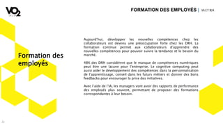 22
Aujourd’hui, développer les nouvelles compétences chez les
collaborateurs est devenu une préoccupation forte chez les DRH. La
formation continue permet aux collaborateurs d’apprendre des
nouvelles compétences pour pouvoir suivre la tendance et le besoin du
marché.
48% des DRH considèrent que le manque de compétences numériques
peut être une lacune pour l’entreprise. Le cognitive computing peut
aussi aider le développement des compétences dans la personnalisation
de l’apprentissage, conseil dans les futurs métiers et donner des bons
feedbacks pour encourager la prise des initiatives.
Avec l’aide de l’IA, les managers vont avoir des rapports de performance
des employés plus souvent, permettant de proposer des formations
correspondantes à leur besoin.
FORMATION DES EMPLOYÉS | IA ETRH
Formation des
employés
 