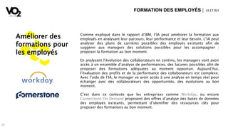 2323
Améliorer des
formations pour
les employés
Comme expliqué dans le rapport d’IBM, l’IA peut améliorer la formation aux
employés en analysant leur parcours, leur performance et leur besoin. L’IA peut
analyser des plans de carrières possibles des employés existants afin de
suggérer aux managers des solutions possibles pour les accompagner :
proposer la formation au bon moment.
En analysant l’évolution des collaborateurs en continu, les managers vont avoir
accès à un ensemble d’analyse de performances, des lacunes possibles afin de
proposer des formations adéquates au moment opportun. Aujourd’hui,
l’évaluation des profils et de la performance des collaborateurs est complexe.
Avec l’aide de l’IA, le manager va avoir accès à une analyse en temps réel pour
échanger avec des collaborateurs des opportunités, des évolutions au bon
moment.
C’est dans ce contexte que les entreprises comme Workday, ou encore
Cornerstone On Demand proposent des offres d’analyse des bases de données
des employés existants, permettant d’identifier des ressources clés pour
proposer des formations au bon moment.
FORMATION DES EMPLOYÉS | IA ETRH
 