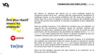 2424
Être plus réactif
envers les
employés
Par ailleurs, la rétention des talents est un autre challenge auquel les
entreprises doivent faire face : presque 60% des organisations considèrent ce
challenge comme un des grands problèmes des RH. Avec des analyses en
temps réel, l’IA va avoir la capacité à anticiper les besoins des employés pour
que les RH puissent être proactifs et résoudre le problème le plus rapidement
possible.
Dans les grandes structures, il est difficile de connaître tous ses employés. La
capacité de l’IA permettrait d’analyser toutes les données internes des
employés existants plus rapidement pour mettre en avant les profils les plus
performants, afin de promouvoir des possibilités de mobilité interne. Twin Labs
(Twine) a saisi cette opportunité pour lancer un logiciel d’analyse de tous les
employés existants pour mettre en avant des profils méritants.
Workday, spécialisé dans les logiciels a commencé l’analyse et la prévention
des employés qui présentent le plus de risques de partir en prenant en compte
leur dates de vacances, leur paie etc. Arena, une startup spécialisée dans le
secteur de la santé, propose même d’analyser les candidats potentiels avant de
les recruter pour éviter le turnover après un an.
Ainsi, les RH managers pourront être plus réactifs et se concentrer sur la
discussion avec des employés.
FORMATION DES EMPLOYÉS | IA ETRH
 