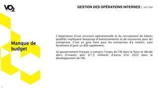 31
L’importance d’une structure opérationnelle et du recrutement de talents
qualifiés impliquent beaucoup d’investissements et de ressources pour les
entreprises. C’est un gros frein pour les entreprises d’y investir, sans
forcément d’avoir un ROI rapidement.
Le gouvernement français a compris l’enjeu de l’IA dans le futur et décide
alors d’investir plus d’1,5 milliards d’euros d’ici 2022 dans le
développement de l’IA.
GESTION DES OPÉRATIONS INTERNES | IA ETRH
Manque de
budget
 