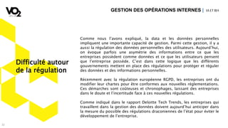 32
Comme nous l’avons expliqué, la data et les données personnelles
impliquent une importante capacité de gestion. Parmi cette gestion, il y a
aussi la régulation des données personnelles des utilisateurs. Aujourd’hui,
on évoque parfois une asymétrie des informations entre ce que les
entreprises possèdent comme données et ce que les utilisateurs pensent
que l’entreprise possède. C’est dans cette logique que les différents
gouvernements mettent en place des régulations pour protéger et réguler
des données et des informations personnelles.
Récemment avec la régulation européenne RGPD, les entreprises ont du
modifier leur chartes pour être conformes aux nouvelles réglementations.
Ces démarches sont coûteuses et chronophages, laissant des entreprises
dans le doute et l’incertitude face à ces nouvelles régulations.
Comme indiqué dans le rapport Deloitte Tech Trends, les entreprises qui
travaillent dans la gestion des données doivent aujourd’hui anticiper dans
la mesure du possible des régulations draconiennes de l’état pour éviter le
développement de l’entreprise.
GESTION DES OPÉRATIONS INTERNES | IA ETRH
Difficulté autour
de la régulation
 