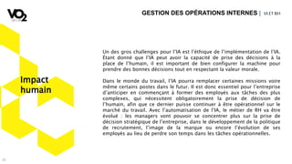 33
Un des gros challenges pour l’IA est l’éthique de l’implémentation de l’IA.
Étant donné que l’IA peut avoir la capacité de prise des décisions à la
place de l’humain, il est important de bien configurer la machine pour
prendre des bonnes décisions tout en respectant la valeur morale.
Dans le monde du travail, l’IA pourra remplacer certaines missions voire
même certains postes dans le futur. Il est donc essentiel pour l’entreprise
d’anticiper en commençant à former des employés aux tâches des plus
complexes, qui nécessitent obligatoirement la prise de décision de
l’humain, afin que ce dernier puisse continuer à être opérationnel sur le
marché du travail. Avec l’automatisation de l’IA, le métier de RH va être
évolué : les managers vont pouvoir se concentrer plus sur la prise de
décision stratégique de l’entreprise, dans le développement de la politique
de recrutement, l’image de la marque ou encore l’évolution de ses
employés au lieu de perdre son temps dans les tâches opérationnelles.
GESTION DES OPÉRATIONS INTERNES | IA ETRH
Impact
humain
 