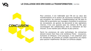 34
LE CHALLENGE DES DRH DANS LA TRANSFORMATION | IA ETRH
CONCLUSION
Pour conclure, il est indéniable que l’IA est au cœur des
transformations et le secteur de ressources humaines n’y fait
pas exception. Au contraire, l’implémentation de l’IA dans le
milieu RH va permettre aux managers d’accélérer le processus
de recrutement, de gestion du personnel et des opérations
internes. C’est une avancée pour les métiers de RH, pour
accompagner des collaborateurs dans la réalisation de leur
mission, d’une manière plus efficace et plus précise.
Parmi les promesses de cette technologie, les entreprises
doivent encore faire face à de nombreux freins : ressources,
humaines et éthiques. C’est pourquoi, il est important pour
les entreprises de prendre en compte aujourd’hui ces enjeux
pour pouvoir implémenter l’IA dans un contexte adapté.
 