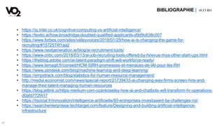 36
BIBLIOGRAPHIE | IA ETRH
• https://iq.intel.co.uk/cognitive-computing-vs-artificial-intelligence/
• https://textio.ai/how-broadridge-doubled-qualified-applicants-d9d9c638c007
• https://www.forbes.com/sites/valleyvoices/2018/01/29/how-ai-is-changing-the-game-for-
recruiting/#1572574f1aa2
• https://www.nextgeneration.ie/blog/ai-recruitment-tools/
• https://www.cnbc.com/2018/03/13/ai-job-recruiting-tools-offered-by-hirevue-mya-other-start-ups.html
• https://theblog.adobe.com/ai-talent-paradigm-shift-will-workforce-ready/
• https://www.lemagit.fr/conseil/HCM-SIRH-promesses-et-menaces-de-lAI-pour-les-RH
• https://www.zendesk.com/blog/machine-learning-and-deep-learning/
• https://empxtrack.com/blog/statistics-for-human-resource-management/
• http://media.economist.com/news/special-report/21739433-ai-changing-way-firms-screen-hire-and-
manage-their-talent-managing-human-resources
• https://blog.jetlink.io/https-medium-com-ozankoseley-how-ai-and-chatbots-will-transform-hr-operations-
d0afd772f417
• https://itsocial.fr/innovation/intelligence-artificielle/80-entreprises-investissent-lia-challenges-roi/
• https://searchenterpriseai.techtarget.com/feature/Designing-and-building-artificial-intelligence-
infrastructure
 