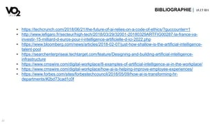 37
BIBLIOGRAPHIE | IA ETRH
• https://techcrunch.com/2018/06/21/the-future-of-ai-relies-on-a-code-of-ethics/?guccounter=1
• http://www.lefigaro.fr/secteur/high-tech/2018/03/29/32001-20180329ARTFIG00287-la-france-va-
investir-15-milliard-d-euros-pour-l-intelligence-artificielle-d-ici-2022.php
• https://www.bloomberg.com/news/articles/2018-02-07/just-how-shallow-is-the-artificial-intelligence-
talent-pool
• https://searchenterpriseai.techtarget.com/feature/Designing-and-building-artificial-intelligence-
infrastructure
• https://www.cmswire.com/digital-workplace/8-examples-of-artificial-intelligence-ai-in-the-workplace/
• https://www.cmswire.com/digital-workplace/how-ai-is-helping-improve-employee-experiences/
• https://www.forbes.com/sites/forbestechcouncil/2018/05/09/how-ai-is-transforming-hr-
departments/#2bd73cad1c0f
 