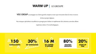 VO2 GROUP accompagne ses clientsgrandscomptes et start-upsinnovantesdansla mise en œuvre
de leursprojets digitaux.
Nos marques spécialistes travaillenten synergie pour réaliseret implémenter des solutions concrètes alliant
expertises métier, IT ettechnologiques.
WARM UP | LE GROUPE
 