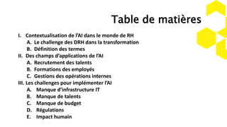 Table de matières
I. Contextualisation de l’AI dans le monde de RH
A. Le challenge des DRH dans la transformation
B. Définition des termes
II. Des champs d’applications de l’AI
A. Recrutement des talents
B. Formations des employés
C. Gestions des opérations internes
III. Les challenges pour implémenter l’AI
A. Manque d’infrastructure IT
B. Manque de talents
C. Manque de budget
D. Régulations
E. Impact humain
 