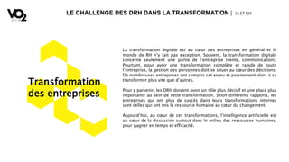 LE CHALLENGE DES DRH DANS LA TRANSFORMATION | IA ETRH
Transformation
des entreprises
La transformation digitale est au cœur des entreprises en général et le
monde de RH n’y fait pas exception. Souvent, la transformation digitale
concerne seulement une partie de l’entreprise (vente, communication).
Pourtant, pour avoir une transformation complète et rapide de toute
l’entreprise, la gestion des personnes doit se situer au cœur des décisions.
De nombreuses entreprises ont compris cet enjeu et parviennent alors à se
transformer plus vite que d’autres.
Pour y parvenir, les DRH doivent avoir un rôle plus décisif et une place plus
importante au sein de cette transformation. Selon différents rapports, les
entreprises qui ont plus de succès dans leurs transformations internes
sont celles qui ont mis la ressource humaine au cœur du changement.
Aujourd’hui, au cœur de ces transformations, l’intelligence artificielle est
au cœur de la discussion surtout dans le milieu des ressources humaines,
pour gagner en temps et efficacité.
 