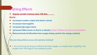 Training Effects
 Regular aerobic training raises V02 Max ……….
Due to:
 Increased cardiac output and stroke volume
 Increased haemoglobin
 Increased glycogen stores
 Increased OBLA (more on that in a minute) (Onset of Blood Lactate Accumulation)
 Reduced body fat (therefore less oxygen being used for the energy systems)
Why do these effects occur with aerobic training?
 • You’re forcing the body to either find more oxygen, or create ways of getting the
oxygen from the lungs to the working muscle.
 