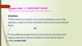 Oxygen Debt OR RECOVERY STAGE
OR "Excess Post-exercise Oxygen Consumption" (EPOC))
Definition:
 Extra amount of oxygen, that must be supplied to body after
exercise, in order to restore metabolic system back to pre-exercise
State.
OR
 The additional oxygen that must be taken into the body after
vigorous exercise to restore all systems to their normal states is
called oxygen debt
 