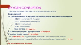 OXYGEN CONSUPTION
During exercise oxygen consumption is increased by skeletal muscle.
Oxygen is present:
1.In combination with Hb, In myoglobin & In dissolved form Oxygen used in severe exercise:
0.3 L O2 combined with Myoglobin
1 L O2 combined with Hemoglobin
0.5 L O2 in alveolar air
0.25 L dissolved form
TOTAL OXYGEN = 2 L (approx.)
2. To restore phosphagen & glycogen system: 2 L is required.
3. To restore Aerobic system: 8 L is required.
So, a total of 10 – 12 L oxygen is used in exercise & is paid in 90 min after exercise
Respiratory rate remain increased for 90 min after exercise to repay oxygen debt = 10 – 12
L
This much oxygen must be repaid
 