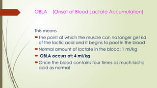 OBLA (Onset of Blood Lactate Accumulation)
This means
The point at which the muscle can no longer get rid
of the lactic acid and it begins to pool in the blood
Normal amount of lactate in the blood: 1 ml/kg
 OBLA occurs at: 4 ml/kg
Once the blood contains four times as much lactic
acid as normal
 