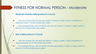 FITNESS FOR NORMAL PERSON - Moderate
- Moderate-intensity walking (about 5-6 km/h):
 - Aim for at least 30 minutes per session, 5 days a week, which translates to
approximately 7-10 kilometers per week.
 - To increase fitness, aim for 45-60 minutes per session, 5 days a week, which is
around 10-15 kilometers per week.
- Brisk walking (about 6-7 km/h):
 - Aim for at least 30 minutes per session, 5 days a week, which translates to
approximately 10-12 kilometers per week.
 - To increase fitness, aim for 45-60 minutes per session, 5 days a week, which is
around 15-20 kilometers per week.
 