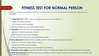 FITNESS TEST FOR NORMAL PERSON
There are several physical fitness tests that can help assess your basic fitness level for routine life. Here are a few
examples:
1. *1-Mile Walk Test*: Walk 1 mile at a moderate pace. If you complete it in:
- Under 15 minutes, you're fit.
- 15-17 minutes, you're average.
- Over 17 minutes, you may need improvement.
2. *Step Test*: Climb 12 steps at a moderate pace. If you:
- Recover in under 90 seconds, you're fit.
- Take 90-120 seconds, you're average.
- Take over 120 seconds, you may need improvement.
3. *Sit-to-Stand Test*: Stand up from a seated position without using your hands. If you can:
- Stand up 10+ times in 30 seconds, you're fit.
- Stand up 5-9 times, you're average.
- Stand up fewer than 5 times, you may need improvement.
4. *Body Mass Index (BMI)*: Calculate your BMI using your weight and height. Aim for a BMI between 18.5 and 24.9.
5. *Waist Circumference*: Measure your natural waistline. For men, aim for under 40 inches (102 cm). For women, aim
for under 35 inches (88 cm)
 