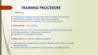 TRAINING PROCEDURE
1. Warm-up
 Whole body exercise to raise heart rate and body temperature.
 Stretching to prepare muscles, ligaments and joints.
 Practising skills and techniques to be used in the session.
2. Main activity - this could be:
 Fitness training - which may be linked to repeated technique work.
 Skill development - drills or team practices.
 Modified or Conditioned Games.
3. Warm down (sometimes called cool down)
 Light exercise to help remove carbon dioxide, lactic acid and other
waste products.
 Gentle stretching to prevent muscle soreness and stiffness later.
 