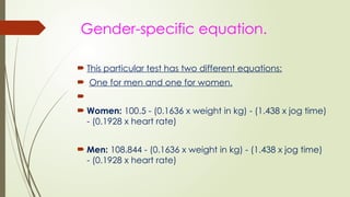 Gender-specific equation.
 This particular test has two different equations:
 One for men and one for women.

 Women: 100.5 - (0.1636 x weight in kg) - (1.438 x jog time)
- (0.1928 x heart rate)
 Men: 108.844 - (0.1636 x weight in kg) - (1.438 x jog time)
- (0.1928 x heart rate)
 