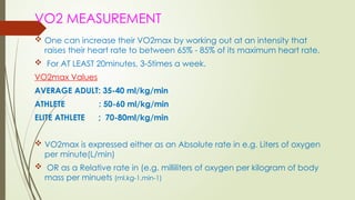 VO2 MEASUREMENT
 One can increase their VO2max by working out at an intensity that
raises their heart rate to between 65% - 85% of its maximum heart rate.
 For AT LEAST 20minutes, 3-5times a week.
VO2max Values
AVERAGE ADULT: 35-40 ml/kg/min
ATHLETE : 50-60 ml/kg/min
ELITE ATHLETE ; 70-80ml/kg/min
 VO2max is expressed either as an Absolute rate in e.g. Liters of oxygen
per minute(L/min)
 OR as a Relative rate in (e.g. milliliters of oxygen per kilogram of body
mass per minuets (ml.kg-1.min-1)
 