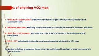 Signs of attaining VO2 max:
1. *Plateau in oxygen uptake*: No further increase in oxygen consumption despite increased
exercise intensity.
2. *Maximum heart rate*: Reaching a heart rate within 10-15 beats per minute of predicted maximum.
3. *High blood lactate levels*: Accumulation of lactic acid in the blood, indicating anaerobic
metabolism.
4. *RER ≥ 1.15*: Indicates high-intensity exercise and potential attainment of VO2 max.
Remember, a trained professional should supervise and interpret these tests to ensure accurate and
safe assessmen
 
