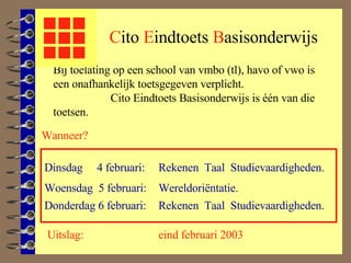 C ito  E indtoets   B asisonderwijs Wanneer? Dinsdag  4 februari: Bij toelating op een school van vmbo (tl), havo of vwo is een onafhankelijk toetsgegeven verplicht.  Cito Eindtoets Basisonderwijs is één van die toetsen. Woensdag  5 februari: Donderdag 6 februari: Rekenen   Taal  Studievaardigheden. Rekenen  Taal  Studievaardigheden. Wereldoriëntatie. Uitslag: eind februari 2003 