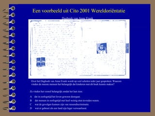 Dagboek van Anne Frank Ze vinden het vooral belangrijk omdat het laat zien: Over het Dagboek van Anne Frank wordt op veel scholen ieder jaar gesproken. Waarom vinden de meeste mensen het belangrijk dat kinderen met dit boek kennis maken?  A  dat in oorlogstijd het leven gewoon doorgaat. B  dat mensen in oorlogstijd met heel weinig eten tevreden waren. C  wat de gevolgen kunnen zijn van rassendiscriminatie. D  wat er gebeurt als een land zijn leger verwaarloost. Een voorbeeld uit Cito 2001 Wereldoriëntatie 