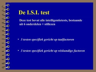 Deze test bevat alle intelligentietests, bestaande uit 6 onderdelen + stillezen 3 testen specifiek gericht op taalfactoren 3 testen specifiek gericht op wiskundige factoren De I.S.I. test 