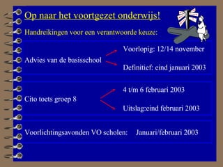 Op naar het voortgezet onderwijs! Cito toets groep 8 Advies van de basisschool Voorlichtingsavonden VO scholen: Voorlopig: 12/14 november Definitief: eind januari 2003 4 t/m 6 februari 2003 Uitslag:eind februari 2003 Januari/februari 2003 Handreikingen voor een verantwoorde keuze:   