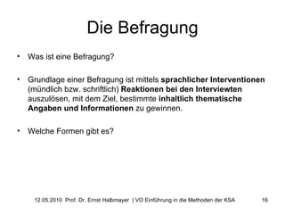 Die Befragung Was ist eine Befragung? Grundlage einer Befragung ist mittels  sprachlicher   Interventionen  (mündlich bzw. schriftlich)  Reaktionen bei den Interviewten  auszulösen, mit dem Ziel, bestimmte  inhaltlich thematische Angaben und Informationen  zu gewinnen. Welche Formen gibt es? 