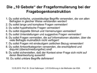 Die „10 Gebote“ der Frageformulierung bei der Fragebogenkonstruktion 1. Du sollst einfache, unzweideutige Begriffe verwenden, die von allen Befragten in gleicher Weise verstanden werden! 2. Du sollst lange und komplexe Fragen vermeiden! 3. Du sollst hypothetische Fragen vermeiden! 4. Du sollst doppelte Stimuli und Verneinungen vermeiden! 5. Du sollst Unterstellungen und suggestive Fragen vermeiden! 6. Du sollst Fragen vermeiden, die auf Informationen abzielen, über die viele Befragte mutmaßlich nicht verfügen! 7. Du sollst Fragen mit eindeutigem zeitlichen Bezug verwenden! 8. Du sollst Antwortkategorien verwenden, die erschöpfend und disjunkt (überschneidungsfrei) sind! 9. Du sollst sicherstellen, daß der Kontext einer Frage sich nicht auf deren Beantwortung auswirkt! 10. Du sollst unklare Begriffe definieren! 