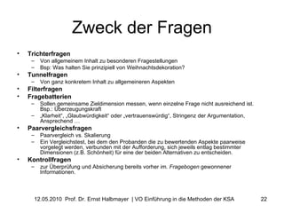 Zweck der Fragen Trichterfragen Von allgemeinem Inhalt zu besonderen Fragestellungen Bsp: Was halten Sie prinzipiell von Weihnachtsdekoration?  Tunnelfragen   Von ganz konkretem Inhalt zu allgemeineren Aspekten Filterfragen Fragebatterien Sollen gemeinsame Zieldimension messen, wenn einzelne Frage nicht ausreichend ist. Bsp.: Überzeugungskraft „ Klarheit“, „Glaubwürdigkeit“ oder „vertrauenswürdig“, Stringenz der Argumentation, Ansprechend … Paarvergleichsfragen Paarvergleich vs. Skalierung Ein Vergleichstest, bei dem den Probanden die zu bewertenden Aspekte paarweise vorgelegt werden, verbunden mit der Aufforderung, sich jeweils entlag bestimmter Dimensionen (z.B. Schönheit) für eine der beiden Alternativen zu entscheiden.  Kontrollfragen zur Überprüfung und Absicherung bereits vorher im.  Fragebogen  gewonnener Informationen.  