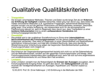 Qualitative Qualitätskriterien Triangulation   Der Einsatz verschiedener Methoden, Theorien und Daten wurde lange Zeit als ein  Kriterium zur Erhöhung der Gültigkeit  (Validität) betrachtet. Dabei ging man davon aus, dass Daten die mittels verschiedner Methoden (z.B. quantitativer Fragebogen, teilnehmende Beobachtung) erhoben wurden und auf die gleichen Phänomene und Besonderheiten verweisen, besonders gültig seien. Eine andere Auffassung, die insbesondere auch für die ethnographische Feldforschung relevant ist, geht im Gegensatz dazu davon aus, dass Triangulation zu einer  breiteren Dokumentation  und zu einem  umfassenderen Verständnis  des Untersuchungsgegenstandes führt.  Plausibilität   Plausibilität wird in der qualitativen Sozialforschung im Sinne einer  intersubjektiven Nachvollziehbarkeit des Forschungsprozesses  und der daraus folgenden Bewertung der Ergebnisse verstanden. Dies steht im Gegensatz zu einer Überprüfbarkeit und Replizierbarkeit quantitativer Untersuchungen und trägt dem Umstand Rechnung, dass eine identische Wiederholung einer Untersuchung wegen der begrenzten Standardisierbarkeit qualitativer Forschungsvorhaben nicht möglich ist.  Gegenstandsangemessenheit   Das Kriterium der Gegenstandsangemessenheit bezieht sich nicht nur auf die Datenerhebung und die Methodenauswahl, sondern auf den gesamten Forschungsprozess und besagt, dass Forschungsprozesse insbesondere dann qualitätsvoll sind, wenn sie sich auf eine angemessene und verständnisorientierte Art und Weise dem Feld annähern.  Limitation   Unter Limitation versteht man die Notwendigkeit die  Grenzen der Aussagen  anzugeben, die in Forschungsberichte Eingang finden. Es geht also darum, den  Geltungsbereich  und das Ausmaß der Verallgemeinerbarkeit von Aussagen, Hypothesen und Theorien explizit zu machen.  