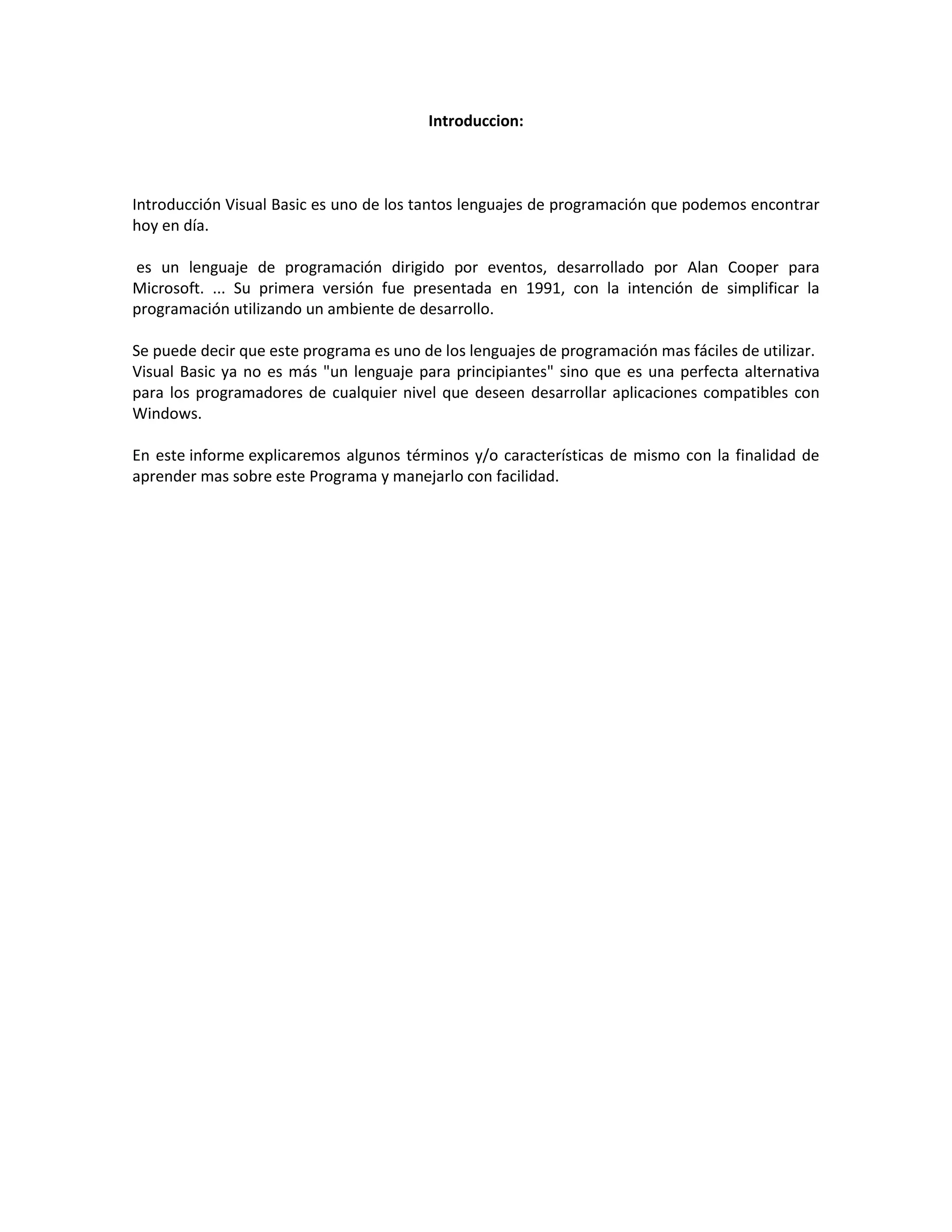 Introduccion:
Introducción Visual Basic es uno de los tantos lenguajes de programación que podemos encontrar
hoy en día.
es un lenguaje de programación dirigido por eventos, desarrollado por Alan Cooper para
Microsoft. ... Su primera versión fue presentada en 1991, con la intención de simplificar la
programación utilizando un ambiente de desarrollo.
Se puede decir que este programa es uno de los lenguajes de programación mas fáciles de utilizar.
Visual Basic ya no es más "un lenguaje para principiantes" sino que es una perfecta alternativa
para los programadores de cualquier nivel que deseen desarrollar aplicaciones compatibles con
Windows.
En este informe explicaremos algunos términos y/o características de mismo con la finalidad de
aprender mas sobre este Programa y manejarlo con facilidad.
 