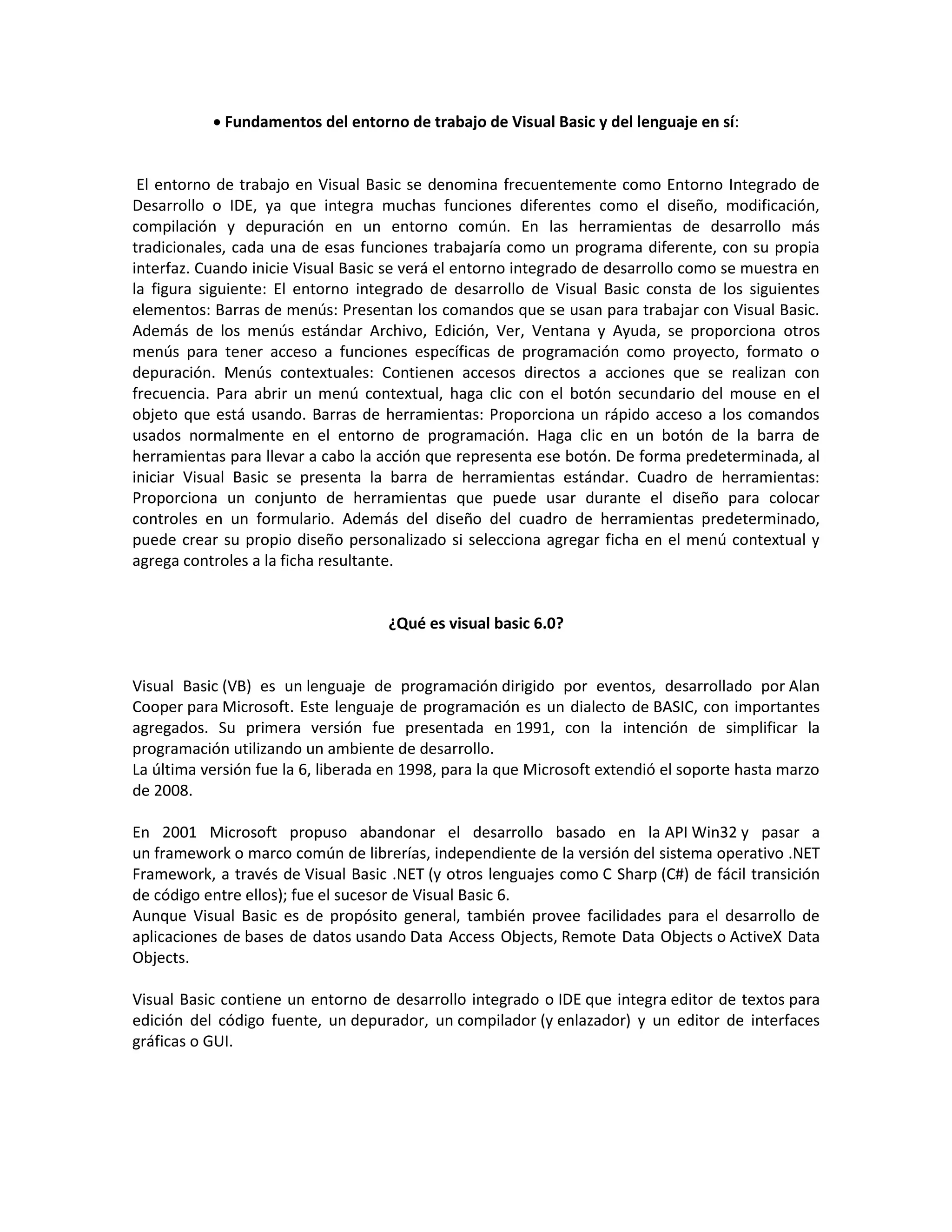  Fundamentos del entorno de trabajo de Visual Basic y del lenguaje en sí:
El entorno de trabajo en Visual Basic se denomina frecuentemente como Entorno Integrado de
Desarrollo o IDE, ya que integra muchas funciones diferentes como el diseño, modificación,
compilación y depuración en un entorno común. En las herramientas de desarrollo más
tradicionales, cada una de esas funciones trabajaría como un programa diferente, con su propia
interfaz. Cuando inicie Visual Basic se verá el entorno integrado de desarrollo como se muestra en
la figura siguiente: El entorno integrado de desarrollo de Visual Basic consta de los siguientes
elementos: Barras de menús: Presentan los comandos que se usan para trabajar con Visual Basic.
Además de los menús estándar Archivo, Edición, Ver, Ventana y Ayuda, se proporciona otros
menús para tener acceso a funciones específicas de programación como proyecto, formato o
depuración. Menús contextuales: Contienen accesos directos a acciones que se realizan con
frecuencia. Para abrir un menú contextual, haga clic con el botón secundario del mouse en el
objeto que está usando. Barras de herramientas: Proporciona un rápido acceso a los comandos
usados normalmente en el entorno de programación. Haga clic en un botón de la barra de
herramientas para llevar a cabo la acción que representa ese botón. De forma predeterminada, al
iniciar Visual Basic se presenta la barra de herramientas estándar. Cuadro de herramientas:
Proporciona un conjunto de herramientas que puede usar durante el diseño para colocar
controles en un formulario. Además del diseño del cuadro de herramientas predeterminado,
puede crear su propio diseño personalizado si selecciona agregar ficha en el menú contextual y
agrega controles a la ficha resultante.
¿Qué es visual basic 6.0?
Visual Basic (VB) es un lenguaje de programación dirigido por eventos, desarrollado por Alan
Cooper para Microsoft. Este lenguaje de programación es un dialecto de BASIC, con importantes
agregados. Su primera versión fue presentada en 1991, con la intención de simplificar la
programación utilizando un ambiente de desarrollo.
La última versión fue la 6, liberada en 1998, para la que Microsoft extendió el soporte hasta marzo
de 2008.
En 2001 Microsoft propuso abandonar el desarrollo basado en la API Win32 y pasar a
un framework o marco común de librerías, independiente de la versión del sistema operativo .NET
Framework, a través de Visual Basic .NET (y otros lenguajes como C Sharp (C#) de fácil transición
de código entre ellos); fue el sucesor de Visual Basic 6.
Aunque Visual Basic es de propósito general, también provee facilidades para el desarrollo de
aplicaciones de bases de datos usando Data Access Objects, Remote Data Objects o ActiveX Data
Objects.
Visual Basic contiene un entorno de desarrollo integrado o IDE que integra editor de textos para
edición del código fuente, un depurador, un compilador (y enlazador) y un editor de interfaces
gráficas o GUI.
 