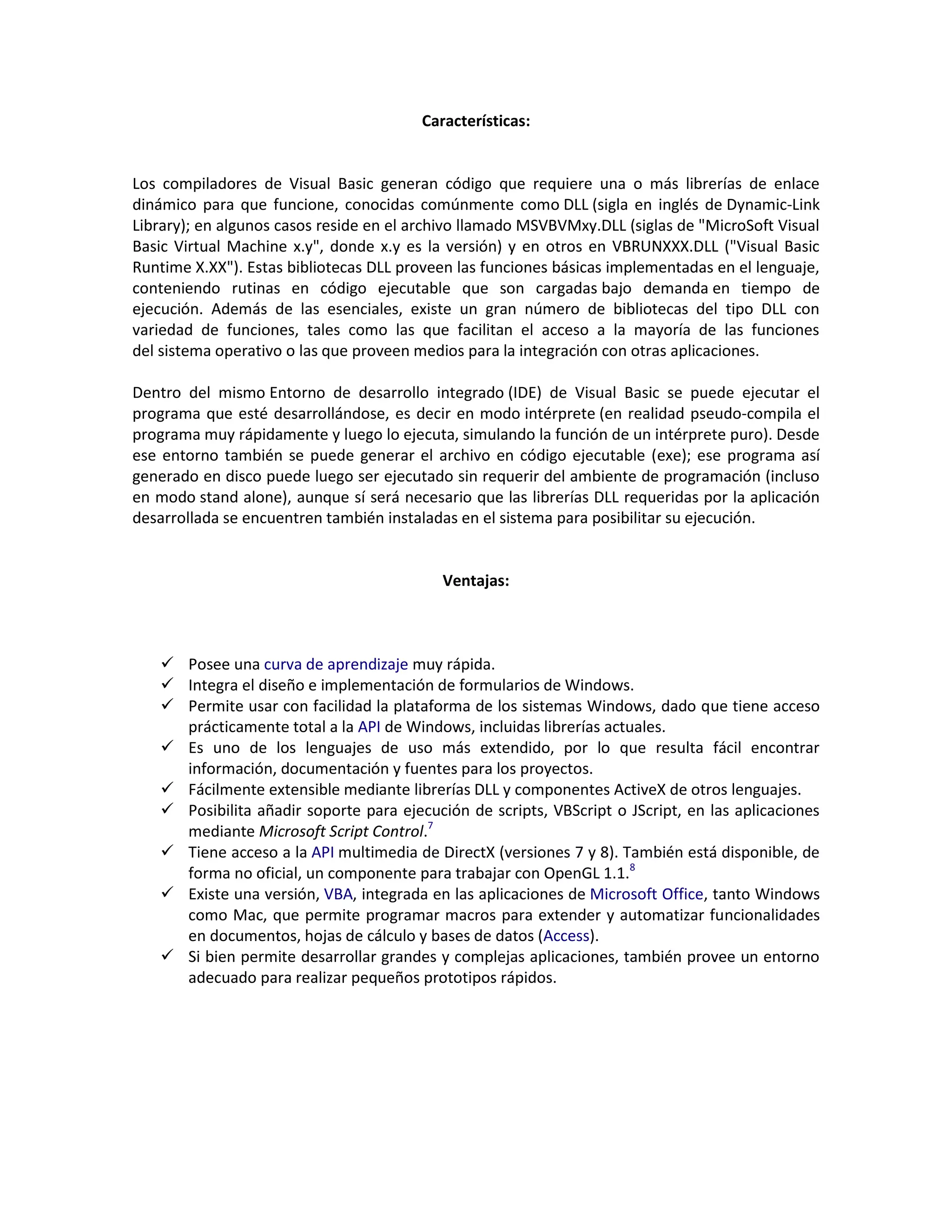 Características:
Los compiladores de Visual Basic generan código que requiere una o más librerías de enlace
dinámico para que funcione, conocidas comúnmente como DLL (sigla en inglés de Dynamic-Link
Library); en algunos casos reside en el archivo llamado MSVBVMxy.DLL (siglas de "MicroSoft Visual
Basic Virtual Machine x.y", donde x.y es la versión) y en otros en VBRUNXXX.DLL ("Visual Basic
Runtime X.XX"). Estas bibliotecas DLL proveen las funciones básicas implementadas en el lenguaje,
conteniendo rutinas en código ejecutable que son cargadas bajo demanda en tiempo de
ejecución. Además de las esenciales, existe un gran número de bibliotecas del tipo DLL con
variedad de funciones, tales como las que facilitan el acceso a la mayoría de las funciones
del sistema operativo o las que proveen medios para la integración con otras aplicaciones.
Dentro del mismo Entorno de desarrollo integrado (IDE) de Visual Basic se puede ejecutar el
programa que esté desarrollándose, es decir en modo intérprete (en realidad pseudo-compila el
programa muy rápidamente y luego lo ejecuta, simulando la función de un intérprete puro). Desde
ese entorno también se puede generar el archivo en código ejecutable (exe); ese programa así
generado en disco puede luego ser ejecutado sin requerir del ambiente de programación (incluso
en modo stand alone), aunque sí será necesario que las librerías DLL requeridas por la aplicación
desarrollada se encuentren también instaladas en el sistema para posibilitar su ejecución.
Ventajas:
 Posee una curva de aprendizaje muy rápida.
 Integra el diseño e implementación de formularios de Windows.
 Permite usar con facilidad la plataforma de los sistemas Windows, dado que tiene acceso
prácticamente total a la API de Windows, incluidas librerías actuales.
 Es uno de los lenguajes de uso más extendido, por lo que resulta fácil encontrar
información, documentación y fuentes para los proyectos.
 Fácilmente extensible mediante librerías DLL y componentes ActiveX de otros lenguajes.
 Posibilita añadir soporte para ejecución de scripts, VBScript o JScript, en las aplicaciones
mediante Microsoft Script Control.7
 Tiene acceso a la API multimedia de DirectX (versiones 7 y 8). También está disponible, de
forma no oficial, un componente para trabajar con OpenGL 1.1.8
 Existe una versión, VBA, integrada en las aplicaciones de Microsoft Office, tanto Windows
como Mac, que permite programar macros para extender y automatizar funcionalidades
en documentos, hojas de cálculo y bases de datos (Access).
 Si bien permite desarrollar grandes y complejas aplicaciones, también provee un entorno
adecuado para realizar pequeños prototipos rápidos.
 