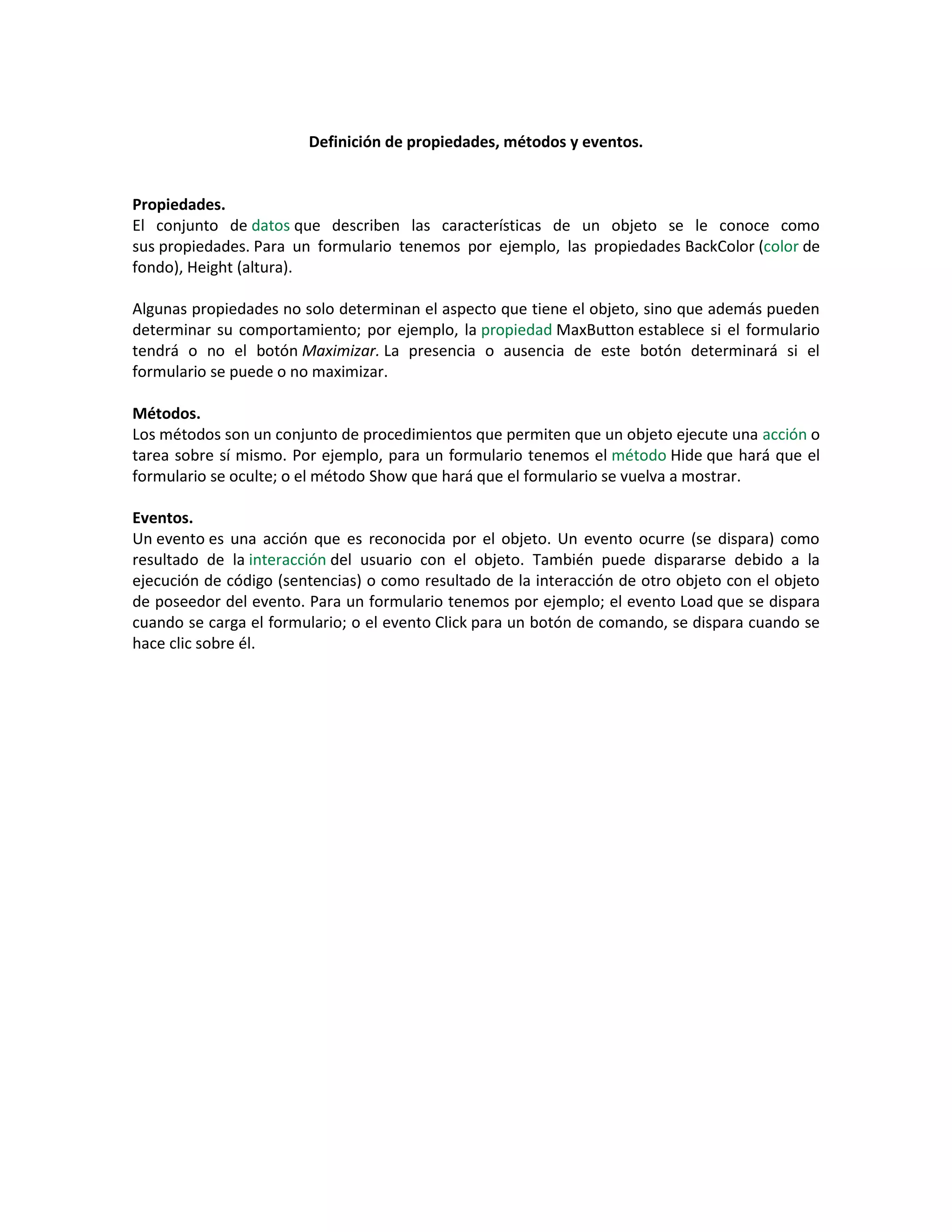 Definición de propiedades, métodos y eventos.
Propiedades.
El conjunto de datos que describen las características de un objeto se le conoce como
sus propiedades. Para un formulario tenemos por ejemplo, las propiedades BackColor (color de
fondo), Height (altura).
Algunas propiedades no solo determinan el aspecto que tiene el objeto, sino que además pueden
determinar su comportamiento; por ejemplo, la propiedad MaxButton establece si el formulario
tendrá o no el botón Maximizar. La presencia o ausencia de este botón determinará si el
formulario se puede o no maximizar.
Métodos.
Los métodos son un conjunto de procedimientos que permiten que un objeto ejecute una acción o
tarea sobre sí mismo. Por ejemplo, para un formulario tenemos el método Hide que hará que el
formulario se oculte; o el método Show que hará que el formulario se vuelva a mostrar.
Eventos.
Un evento es una acción que es reconocida por el objeto. Un evento ocurre (se dispara) como
resultado de la interacción del usuario con el objeto. También puede dispararse debido a la
ejecución de código (sentencias) o como resultado de la interacción de otro objeto con el objeto
de poseedor del evento. Para un formulario tenemos por ejemplo; el evento Load que se dispara
cuando se carga el formulario; o el evento Click para un botón de comando, se dispara cuando se
hace clic sobre él.
 