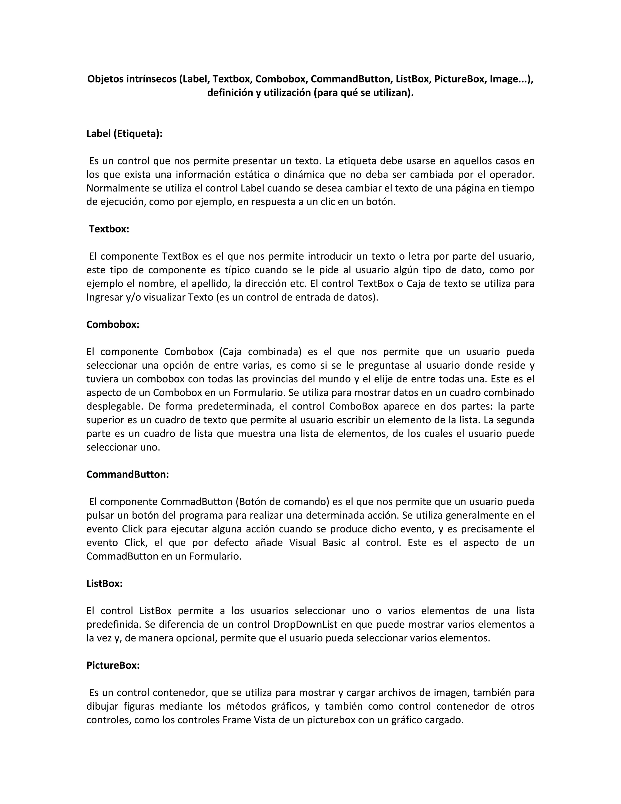Objetos intrínsecos (Label, Textbox, Combobox, CommandButton, ListBox, PictureBox, Image...),
definición y utilización (para qué se utilizan).
Label (Etiqueta):
Es un control que nos permite presentar un texto. La etiqueta debe usarse en aquellos casos en
los que exista una información estática o dinámica que no deba ser cambiada por el operador.
Normalmente se utiliza el control Label cuando se desea cambiar el texto de una página en tiempo
de ejecución, como por ejemplo, en respuesta a un clic en un botón.
Textbox:
El componente TextBox es el que nos permite introducir un texto o letra por parte del usuario,
este tipo de componente es típico cuando se le pide al usuario algún tipo de dato, como por
ejemplo el nombre, el apellido, la dirección etc. El control TextBox o Caja de texto se utiliza para
Ingresar y/o visualizar Texto (es un control de entrada de datos).
Combobox:
El componente Combobox (Caja combinada) es el que nos permite que un usuario pueda
seleccionar una opción de entre varias, es como si se le preguntase al usuario donde reside y
tuviera un combobox con todas las provincias del mundo y el elije de entre todas una. Este es el
aspecto de un Combobox en un Formulario. Se utiliza para mostrar datos en un cuadro combinado
desplegable. De forma predeterminada, el control ComboBox aparece en dos partes: la parte
superior es un cuadro de texto que permite al usuario escribir un elemento de la lista. La segunda
parte es un cuadro de lista que muestra una lista de elementos, de los cuales el usuario puede
seleccionar uno.
CommandButton:
El componente CommadButton (Botón de comando) es el que nos permite que un usuario pueda
pulsar un botón del programa para realizar una determinada acción. Se utiliza generalmente en el
evento Click para ejecutar alguna acción cuando se produce dicho evento, y es precisamente el
evento Click, el que por defecto añade Visual Basic al control. Este es el aspecto de un
CommadButton en un Formulario.
ListBox:
El control ListBox permite a los usuarios seleccionar uno o varios elementos de una lista
predefinida. Se diferencia de un control DropDownList en que puede mostrar varios elementos a
la vez y, de manera opcional, permite que el usuario pueda seleccionar varios elementos.
PictureBox:
Es un control contenedor, que se utiliza para mostrar y cargar archivos de imagen, también para
dibujar figuras mediante los métodos gráficos, y también como control contenedor de otros
controles, como los controles Frame Vista de un picturebox con un gráfico cargado.
 